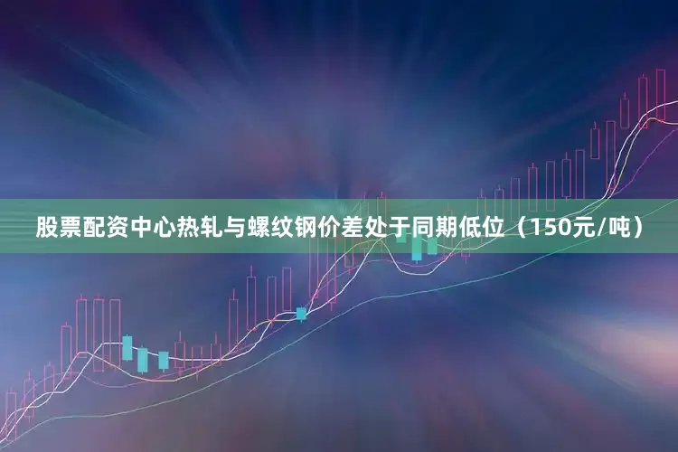股票配资中心热轧与螺纹钢价差处于同期低位（150元/吨）