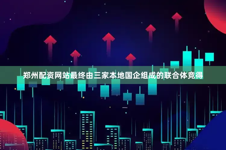 郑州配资网站最终由三家本地国企组成的联合体竞得