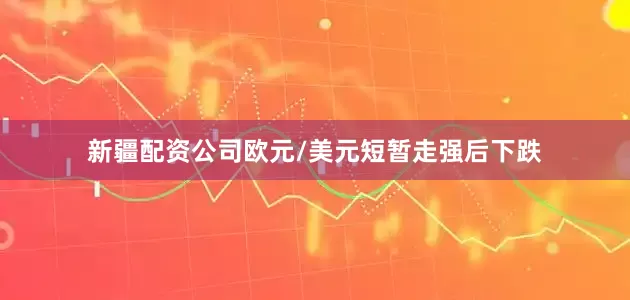 新疆配资公司欧元/美元短暂走强后下跌