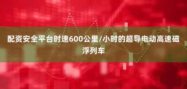配资安全平台时速600公里/小时的超导电动高速磁浮列车