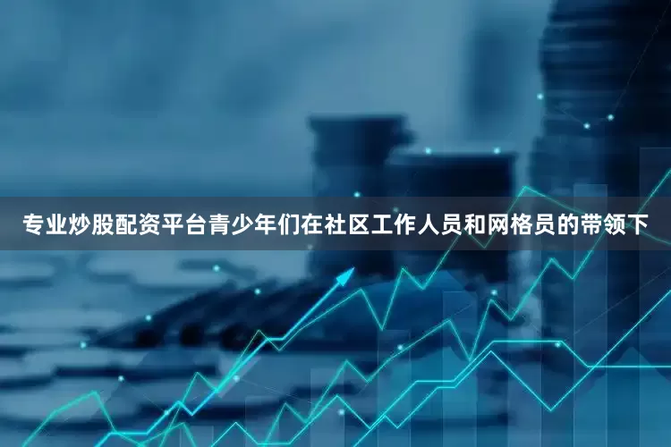 专业炒股配资平台青少年们在社区工作人员和网格员的带领下