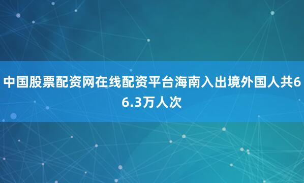 中国股票配资网在线配资平台海南入出境外国人共66.3万人次