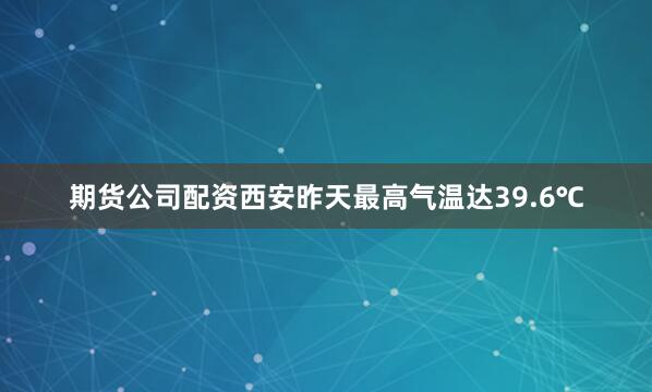 期货公司配资西安昨天最高气温达39.6℃