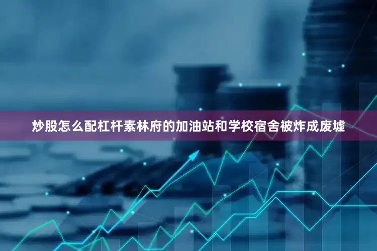 炒股怎么配杠杆素林府的加油站和学校宿舍被炸成废墟