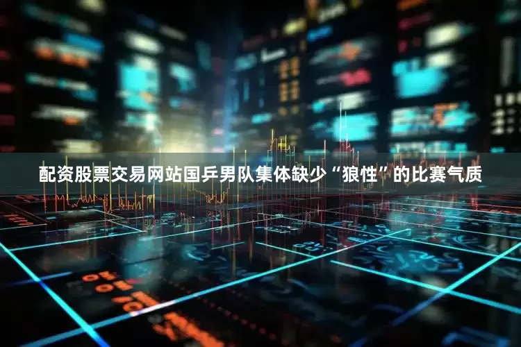 配资股票交易网站国乒男队集体缺少“狼性”的比赛气质
